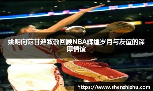 姚明向范甘迪致敬回顾NBA辉煌岁月与友谊的深厚情谊